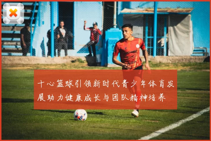 十心篮球引领新时代青少年体育发展助力健康成长与团队精神培养