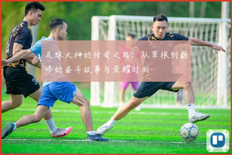 足球大神的传奇之路：从草根到巅峰的奋斗故事与荣耀时刻