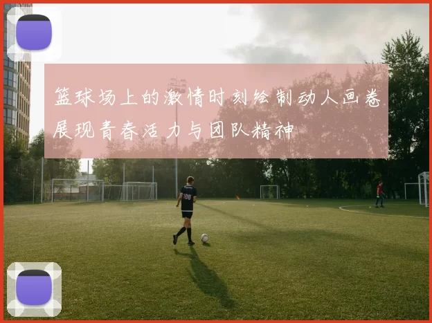 篮球场上的激情时刻绘制动人画卷展现青春活力与团队精神
