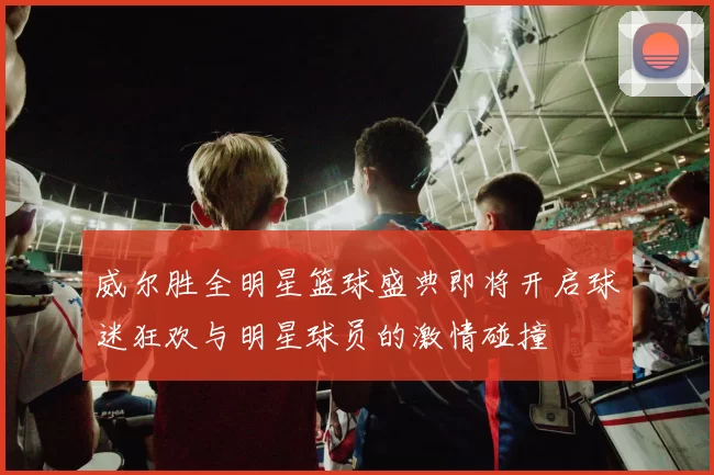 威尔胜全明星篮球盛典即将开启球迷狂欢与明星球员的激情碰撞