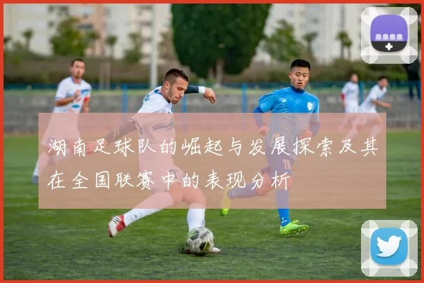 湖南足球队的崛起与发展探索及其在全国联赛中的表现分析